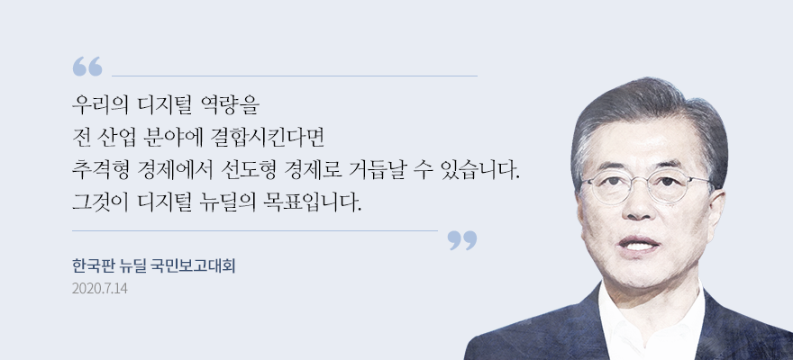 우리의 디지털 역량을 전산업 분야에 결합시킨다면 추격형 경제에서 선도형 경제로 거듭날 수 있습니다. 그것이 디지털 뉴딜의 목표입니다. 문재인 대통령 한국판 뉴딜 국민보고대회 2020.7.14