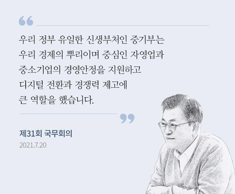 “우리 정부 유일한 신생부처인 중기부는 우리 경제의 뿌리이며 중심인 자영업과 중소기업의 경영안정을 지원하고 디지털 전환과 경쟁력 제고에 큰 역할을 했습니다.” - 문재인 대통령, 제31회 국무회의 모두발언, 2021.7.