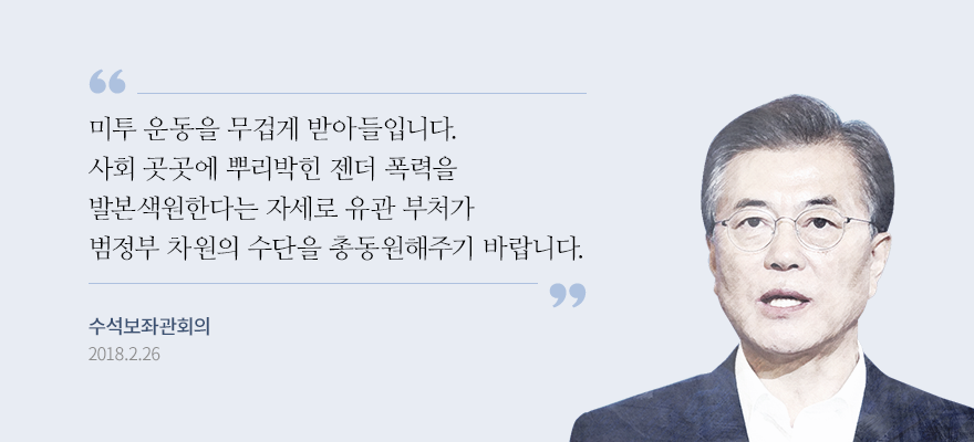 미투 운동을 무겁게 받아들입니다. 사회 곳곳에 뿌리박힌 젠더 폭력을 발본색원한다는 자세로 유관 부처가 범정부 차줜의 수단을 총동원해주기 바랍니다. 문재인 대통령 수석보좌관회의 2018.2.26