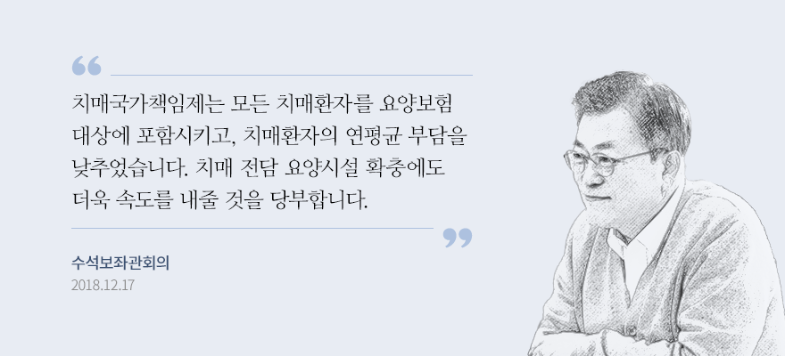 고령사회에서 치매는 가족이 감당하기 힘든 심각한 사회문제가 됐습니다. 치매국가책임제는 모든 치매환자를 요양보험 대상에 포함시키고 치매환자의 연평균 부담을 2,033만 원에서 1,000만 원 안팎으로 낮추었습니다. 치매 전담 요양시설 확충도 더욱 속도를 내줄 것을 당부합니다. 문재인 대통령, 2018년 12월 제10회 수석보좌관회의 발언