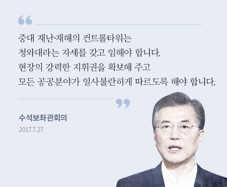 중대 재난·재해의 컨트롤타워는 청와대라는 자세를 갖고 임해야 한다. 일반 재난·재해의 경우 총리와 행정안전부 장관이 컨트롤타워 역할을 하겠지만, 이 경우에도 청와대가 뒷받침을 해야 한다. 수석보좌관 회의 문재인 대통령 발언 2017-07-27