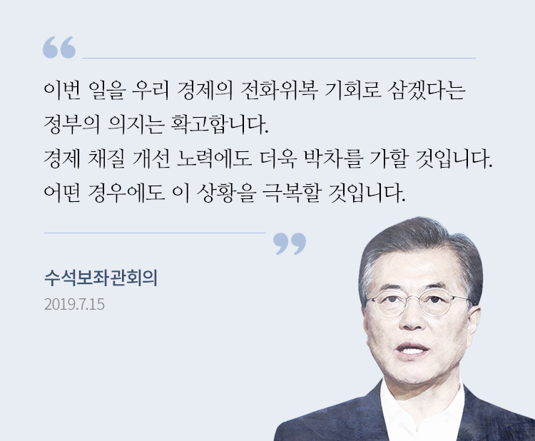  “이번 일을 우리 경제의 전화위복 기회로 삼겠다는 정부의 의지는 확고합니다. 기왕에 추진해오던 경제 체질 개선 노력에도 더욱 박차를 가할 것입니다. 우리는 어떤 경우에도 이 상황을 극복할 것입니다.” - 문재인 대통령, 수석보좌관 회의, 2019.7.