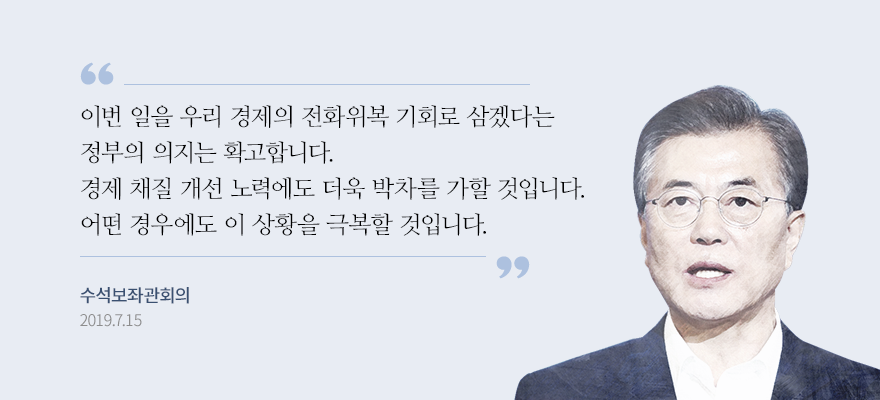  “이번 일을 우리 경제의 전화위복 기회로 삼겠다는 정부의 의지는 확고합니다. 기왕에 추진해오던 경제 체질 개선 노력에도 더욱 박차를 가할 것입니다. 우리는 어떤 경우에도 이 상황을 극복할 것입니다.” - 문재인 대통령, 수석보좌관 회의, 2019.7.