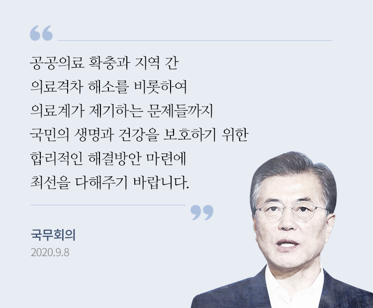 공공의료 확충과 지역 간 의료격차 해소를 비롯하여 의료계가 제기하는 문제들까지 국민의 생명과 건강을 보호하기 위한 합리적인 해결방안 마련에 최선을 다해주기 바랍니다. 국무회의 2020.9.8