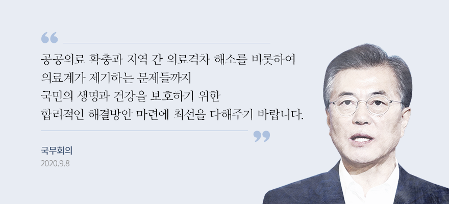 공공의료 확충과 지역 간 의료격차 해소를 비롯하여 의료계가 제기하는 문제들까지 국민의 생명과 건강을 보호하기 위한 합리적인 해결방안 마련에 최선을 다해주기 바랍니다. 국무회의 2020.9.8