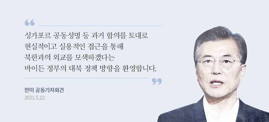 “싱가포르 공동성명 등 과거 합의를 토대로 현실적이고 실용적인 접근을 통해 북한과의 외교를 모색하겠다는 바이든 정부의 대북 정책 방향을 환영합니다.” 문재인 대통령, 한·미 공동기자회견 중 2021.05.