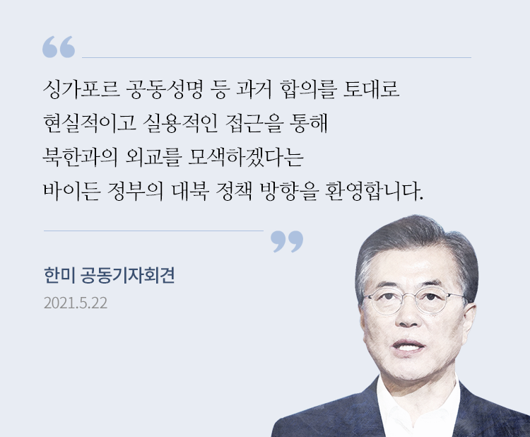 “싱가포르 공동성명 등 과거 합의를 토대로 현실적이고 실용적인 접근을 통해 북한과의 외교를 모색하겠다는 바이든 정부의 대북 정책 방향을 환영합니다.” 문재인 대통령, 한·미 공동기자회견 중 2021.05.