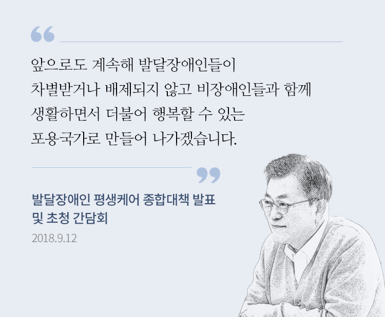 (발달장애는) 영·유아기에 일찍 진단을 받는 것이 무엇보다 중요하다고 생각합니다. 그 조기 진단 결과에 따라서 맞는 치료를 받게 하고, 그다음에 보육-교육-돌봄-직업훈련-취업-경력관리 이런 전 생애주기에 맞춰서 필요한 돌봄을 드리겠다는 것입니다. 앞으로도 계속해 발달장애인들이 차별받거나 배제되지 않고 비장애인들과 함께 생활하면서 더불어 행복할 수 있는 포용국가로 만들어 나가겠습니다. 발달장애인 평생 케어 종합대책 대통령 발언 2018.9