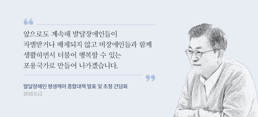 (발달장애는) 영·유아기에 일찍 진단을 받는 것이 무엇보다 중요하다고 생각합니다. 그 조기 진단 결과에 따라서 맞는 치료를 받게 하고, 그다음에 보육-교육-돌봄-직업훈련-취업-경력관리 이런 전 생애주기에 맞춰서 필요한 돌봄을 드리겠다는 것입니다. 앞으로도 계속해 발달장애인들이 차별받거나 배제되지 않고 비장애인들과 함께 생활하면서 더불어 행복할 수 있는 포용국가로 만들어 나가겠습니다. 발달장애인 평생 케어 종합대책 대통령 발언 2018.9