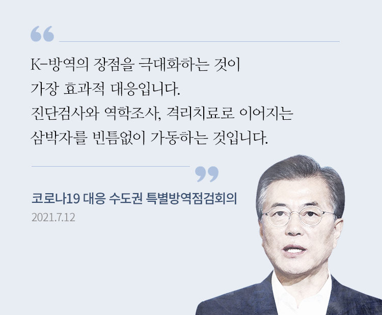 “K-방역의 장점을 극대화하는 것이 가장 효과적 대응입니다. 진단검사와 역학조사, 격리치료로 이어지는 삼박자를 빈틈없이 가동하는 것입니다.”- 문재인 대통령, 코로나19 대응 수도권 특별방역점검회의 모두발언, 2021.7.12