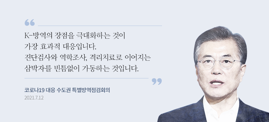 “K-방역의 장점을 극대화하는 것이 가장 효과적 대응입니다. 진단검사와 역학조사, 격리치료로 이어지는 삼박자를 빈틈없이 가동하는 것입니다.”- 문재인 대통령, 코로나19 대응 수도권 특별방역점검회의 모두발언, 2021.7.12