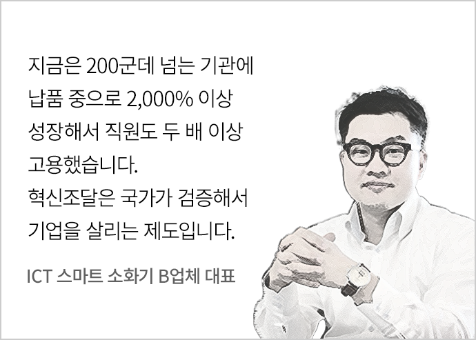 “지금은 200군데 넘는 기관에 납품 중으로 2,000% 이상 성장해서 직원도 두 배 이상 고용했습니다. 혁신조달은 국가가 검증해서 기업을 살리는 제도입니다.” - ICT 스마트 소화기 B업체 대표