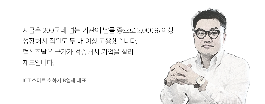 “지금은 200군데 넘는 기관에 납품 중으로 2,000% 이상 성장해서 직원도 두 배 이상 고용했습니다. 혁신조달은 국가가 검증해서 기업을 살리는 제도입니다.” - ICT 스마트 소화기 B업체 대표