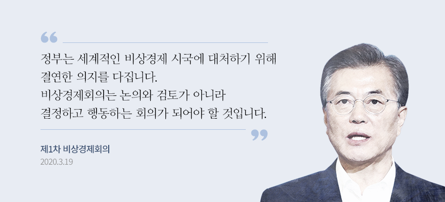 “정부는 세계적인 비상경제 시국에 대처하기 위해 결연한 의지를 다집니다. 무엇보다 신속하게 결정하고 과감하게 행동해야 합니다. 비상경제회의는 논의와 검토가 아니라 결정하고 행동하는 회의가 되어야 할 것입니다.” - 문재인대통령, 제1차 비상경제회의, 2020.3.19.