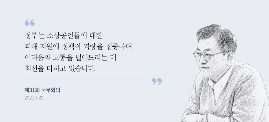 정부는 소상공인들에 대한 피해 지원에 정책적 역량을 집중하며 어려움과 고통을 덜어드리는 데 최선을 다하고 있습니다. 새희망자금 등 재난지원금을 잇따라 지급했고, 이번 추경에도 희망회복자금을 통해 두텁고 넓게 지원할 계획입니다.” -문재인 대통령, 제31회 국무회의, 2021.7.
