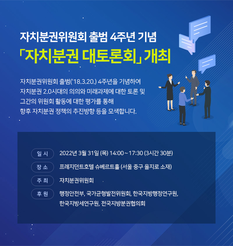 자치분권위원회 출범 4주년 기념 자치분권 대토론회 개최. 자치분권위원회 출범(18.3.20.) 4주년을 기념하여 자치분권 2.0시대의 의의와 미래과제에 대한 토론 및 그간의 위원회 활동에 대한 평가를 통해 향후 자치분권 정책의 추진방향 등을 모색합니다. 일시 : 22. 3.31.(목), 14:00～17:30(3시간 30분), 장소 : 프레지던트호텔 슈베르트홀 (서울 중구 을지로 소재), 주최 : 자치분권위원회, 후원: 행정안전부, 국가균형발전위원회, 한국지방행정연구원, 한국지방세연구원, 전국지방분권협의회