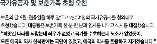 보훈의 달 6월, 현충일을 하루 앞두고 250여명의 국가유공자를 청와대로 초청했습니다. 대통령은 보훈가족 한 분 한 분과 인사를 나누고 식사를 대접했습니다. <br><strong>"빼앗긴 나라를 되찾는데 좌우가 없었고 국가를 수호하는데 노소가 없었듯이, 모든 애국의 역사 한복판에는 국민이 있었고, 애국의 역사를 존중하고 지키겠습니다."</strong>