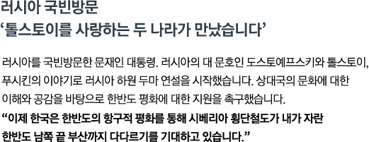 러시아를 국빈방문한 문재인 대통령. 러시아의 대 문호인 도스토예프스키와 톨스토이, 푸시킨의 이야기로 러시아 하원 두마 연설을 시작했습니다. 상대국의 문화에 대한 이해와 공감을 바탕으로 한반도 평화에 대한 지원을 촉구했습니다. <br><strong>"이제 한국은 한반도의 항구적 평화를 통해 시베리아 횡단철도가 내가 자란 한반도 남쪽 끝 부산까지 다다르기를 기대하고 있습니다." </strong>"</strong>