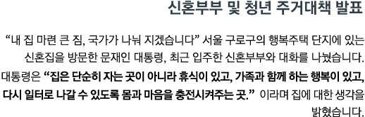 "내 집 마련 큰 짐, 국가가 나눠 지겠습니다" 서울 구로구의 행복주택 단지에 있는 신혼집을 방문한 문재인 대통령, 최근 입주한 신혼부부와 대화를 나눴습니다. 대통령은 <strong>"집은 단순히 자는 곳이 아니라 휴식이 있고, 가족과 함께 하는 행복이 있고, 다시 일터로 나갈 수 있도록 몸과 마음을 충전시켜주는 곳"</strong> 이라며 집에 대한 생각을 밝혔습니다.
