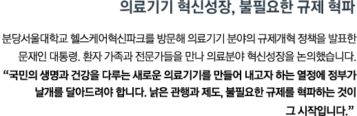 분당서울대학교 헬스케어혁신파크를 방문해 의료기기 분야의 규제개혁 정책을 발표한 문재인 대통령. 환자 가족과 전문가들을 만나 의료분야 혁신성장을 논의했습니다. <br><strong>"국민의 생명과 건강을 다루는 새로운 의료기기를 만들어 내고자 하는 열정에 정부가 날개를 달아드려야 합니다. 낡은 관행과 제도, 불필요한 규제를 혁파하는 것이 그 시작입니다." </strong>"</strong>