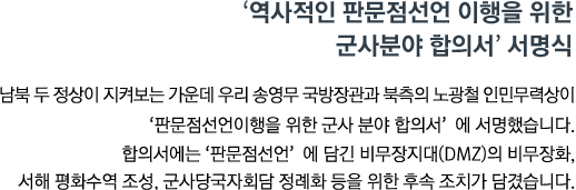 남북 두 정상이 지켜보는 가운데 우리 송영무 국방장관과 북측의 노광철 인민무력상이 '판문점선언이행을 위한 군사 분야 합의서'에 서명했습니다. 합의서에는 '판문점선언'에 담긴 비무장지대(DMZ)의 비무장화, 서해 평화수역 조성, 군사당국자회담 정례화 등을 위한 후속 조치가 담겼습니다. 