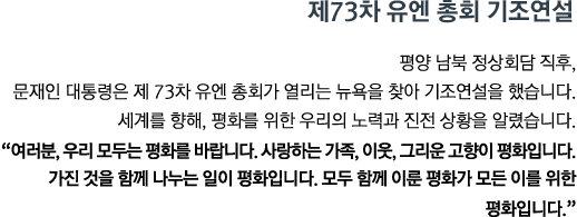 평양 남북 정상회담 직후, 문재인 대통령은 제 73차 유엔 총회가 열리는 뉴욕을 찾아 기조연설을 했습니다. 세계를 향해, 평화를 위한 우리의 노력과 진전 상황을 알렸습니다. <br><strong>"여러분, 우리 모두는 평화를 바랍니다. 사랑하는 가족, 이웃, 그리운 고향이 평화입니다. 가진 것을 함께 나누는 일이 평화입니다. 모두 함께 이룬 평화가 모든 이를 위한 평화입니다." </strong>"</strong>