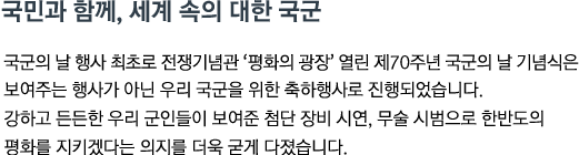 국군의 날 행사 최초로 전쟁기념관 '평화의 광장' 열린 제70주년 국군의 날 기념식은 보여주는 행사가 아닌 우리 국군을 위한 축하행사로 진행되었습니다. 강하고 든든한 우리 군인들이 보여준 첨단 장비 시연, 무술 시범으로 한반도의 평화를 지키겠다는 의지를 더욱 굳게 다졌습니다.