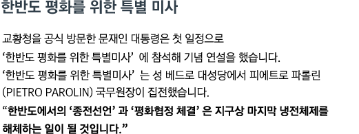 교황청을 공식 방문한 문재인 대통령은 첫 일정으로 '한반도 평화를 위한 특별미사' 에 참석해 기념 연설을 했습니다. '한반도 평화를 위한 특별미사' 는 성 베드로 대성당에서 피에트로 파롤린(Pietro Parolin) 국무원장이 집전했습니다. <br><strong>"한반도에서의 '종전선언' 과 '평화협정 체결' 은 지구상 마지막 냉전체제를 해체하는 일이 될 것입니다."</strong>