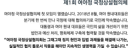 여야정 국정상설협의체 첫 모임이 열렸습니다. 2018년 8월, 여야 원내대표들은 분기에 한 번씩  만나 국정에 대해 협의하기로 국민께 약속했습니다. 대통령과 여야 원내대표들은 국민의 삶을 개선하기 위한 법안과 예산 처리, 평화체제 구축에 협력할 것을 약속했습니다. <br><strong>"여야정 국정상설협의회는 그때그때 정치 현안과 입법 과제들을 해결해 나가는, 실질적인 협치 틀로서 작용을 해야만 지속적인 생명력을 가질 수 있습니다." </strong>"</strong>