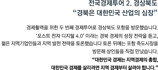 경제활력을 위한 두 번째 경제투어로 경상북도 포항을 방문했습니다. '포스트 전자 디지털 4.0'이라는 경북 경제의 성장 전략을 듣고, 젊은 지역기업인들과 지역 발전전략을 토론했습니다.토론 뒤에는 포항 죽도시장을 방문해 상인들을 직접 만났습니다. <br><strong>"대한민국 경제는 지역경제의 총합, 대한민국 경제를 살리려면 지역경제부터 살려야 합니다." </strong>"</strong>