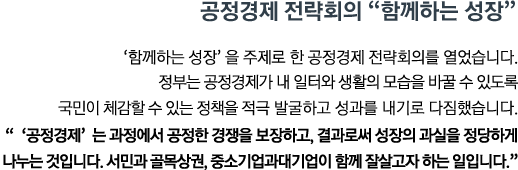 '함께하는 성장'을 주제로 한 공정경제 전략회의를 열었습니다. 정부는 공정경제가 내 일터와 생활의 모습을 바꿀 수 있도록 국민이 체감할 수 있는 정책을 적극 발굴하고 성과를 내기로 다짐했습니다. <br><strong>"'공정경제' 는 과정에서 공정한 경쟁을 보장하고, 결과로써 성장의 과실을 정당하게 나누는 것입니다. 서민과 골목상권, 중소기업과 대기업이 함께 잘살고자 하는 일입니다." </strong>"</strong>