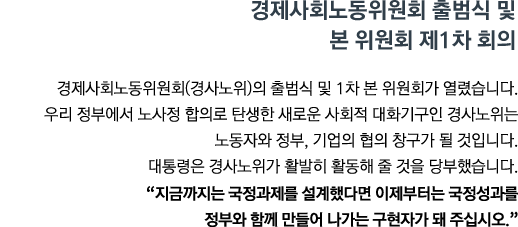 경제사회노동위원회(경사노위)의 출범식 및 1차 본 위원회가 열렸습니다. 우리 정부에서 노사정 합의로 탄생한 새로운 사회적 대화기구인 경사노위는 노동자와 정부, 기업의 협의 창구가 될 것입니다. 대통령은 경사노위가 활발히 활동해 줄 것을 당부했습니다. <br><strong>"지금까지는 국정과제를 설계했다면 이제부터는 국정성과를 정부와 함께 만들어 나가는 구현자가 돼 주십시오." </strong>"</strong>