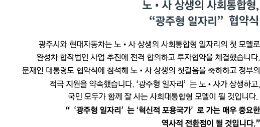 광주시와 현대자동차는 노&middot;사 상생의 사회통합형 일자리의 첫 모델로 완성차 합작법인 사업 추진에 전격 합의하고 투자협약을 체결했습니다. 문재인 대통령도 협약식에 참석해 노&middot;사 상생의 첫걸음을 축하하고 정부의 적극 지원을 약속했습니다. '광주형 일자리'는 노&middot;사가 상생하고, 국민 모두가 함께 잘 사는 사회대통합형 모델이 될 것입니다. <br><strong>"'광주형 일자리' 는 '혁신적 포용국가' 로 가는 매우 중요한 역사적 전환점이 될 것입니다." </strong>"</strong>