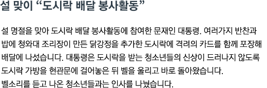 설 명절을 맞아 도시락 배달 봉사활동에 참여한 문재인 대통령. 여러가지 반찬과 밥에 청와대 조리장이 만든 닭강정을 추가한 도시락에 격려의 카드를 함께 포장해 배달에 나섰습니다. 대통령은 도시락을 받는 청소년들의 신상이 드러나지 않도록 도시락 가방을 현관문에 걸어놓은 뒤 벨을 울리고 바로 돌아왔습니다. 벨소리를 듣고 나온 청소년들과는 인사를 나눴습니다.