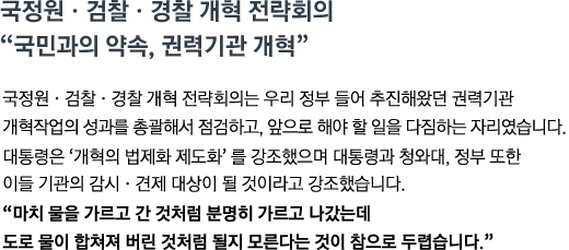 국정원&middot;검찰&middot;경찰 개혁 전략회의는 우리 정부 들어 추진해왔던 권력기관 개혁작업의 성과를 총괄해서 점검하고, 앞으로 해야 할 일을 다짐하는 자리였습니다. 대통령은 '개혁의 법제화 제도화'를 강조했으며 대통령과 청와대, 정부 또한 이들 기관의 감시&middot;견제 대상이 될 것이라고 강조했습니다. <br><strong>"마치 물을 가르고 간 것처럼 분명히 가르고 나갔는데 도로 물이 합쳐져 버린 것 처럼 될지 모른다는 것이 참으로 두렵습니다."</strong>