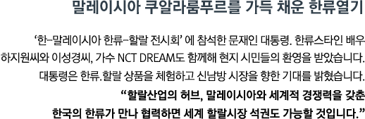 '한-말레이시아 한류-할랄 전시회'에 참석한 문재인 대통령. 한류스타인 배우 하지원씨와 이성경씨, 가수 NCT DREAM도 함께해 현지 시민들의 환영을 받았습니다. 대통령은 한류.할랄 상품을 체험하고 신남방 시장을 향한 기대를 밝혔습니다. <br><strong>"할랄산업의 허브, 말레이시아와 세계적 경쟁력을 갖춘 한국의 한류가 만나 협력하면 세계 할랄시장 석권도 가능할 것입니다." </strong>"</strong>