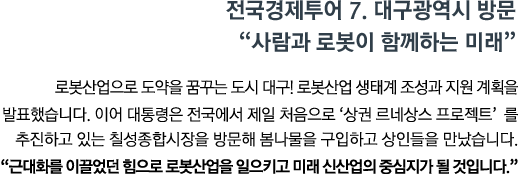 로봇산업으로 도약을 꿈구는 도시 대구 로봇산업 생태계 조성과 지원 계획을 발표했습니다. 이어 대통령은 전국에서 제일 처음으로 '상권 르네상스 프로젝트'를 추진하고 있는 칠성종합시장을 방문해 봄나물을 구입하고 상인들을 만났습니다. <br><strong>"근대화를 이끌었던 힘으로 로봇산업을 일으키고 미래 신산업의 중심지가 될 것입니다." </strong>"</strong>