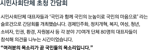 시민사회단체 대표자들과 '국민과 함께 국민의 눈높이로 국민의 마음으로'라는 슬로건으로 간담회를 개최했습니다. 경제민주화, 정치개혁, 복지, 여성, 청년, 소비자, 인권, 환경, 자원봉사 등 각 분야 70여개 단체 80명의 대표자들이 참석해 의견을 나누는 시간이었습니다. <br><strong>"여러분의 목소리가 곧 국민들의 목소리입니다." </strong>"</strong>