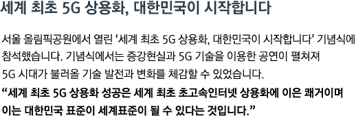 서울 올림픽공원에서 열린 '세계 최초 5G 상용화, 대한민국이 시작합니다' 기념식에 참석했습니다. 기념식에서는 증강현실과 5G 기술을 이용한 공연이 펼쳐져 5G 시대가 불러올 기술 발전과 변화를 체감할 수 있었습니다.<br><strong>"세계 최초 5G 상용화 성공은 세계 최초 초고속인터넷 상용화에 이은 쾌거이며 이는 대한민국 표준이 세계표준이 될 수 있다는 것입니다." </strong>"</strong>