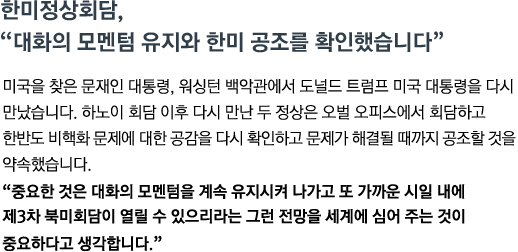 미국을 찾은 문재인 대통령, 워싱턴 백악관에서 도널드 트럼프 미국 대통령을 다시 만났습니다. 하노이 회담 이후 다시 만난 두 정상은 오벌 오피스에서 회담하고 한반도 비핵화 문제에 대한 공감을 다시 확인하고 문제가 해결될 때 까지 공조할 것을 약속했습니다.<br><strong>"중요한 것은 대화의 모멘텀을 계속 유지시켜 나가고 또 가까운 시일 내에 제3차 북미회담이 열릴 수 있으리라는 그런 전망을 세계에 심어 주는 것이 중요하다고 생각합니다."</strong>