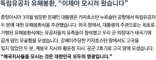 중앙아시아 3국을 방문한 문재인 대통령은 카자흐스탄 누르술탄 공항에서 독립유공자 두 분에 대한 유해봉환식을 주관했습니다. 외국 땅에서, 대통령의 주관으로는 최초로 거행된 유해봉환식에는 유공자들의 유족들이 참석했고 우리 군 의장대가 태극기에 곱게 덮인 유골함을 모셨습니다. 강제이주당한 카자흐스탄 땅에서도 고국을 잊지 않았던 두 분, 계봉우 지사와 황운정 지사. 공군 2호기로 고국 땅에 모셨습니다.<br><strong>"애국지사들을 모시는 것은 대한민국 모두의 영광입니다"</strong>