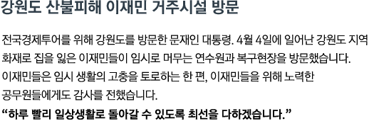 전국경제투어를 위해 강원도를 방문한 문재인 대통령. 4월 4일에 일어난 강원도 지역 화재로 집을 잃은 이재민들이 임시로 머무는 연수원과 복구현장을 방문했습니다. 이재민들은 임시 생활의 고충을 토로하는 한편, 이재민들을 위해 노력한 공무원들에게도 감사를 전했습니다.<br><strong>"하루 빨리 일상생활로 돌아갈 수 있도록 최선을 다하겠습니다."</strong>