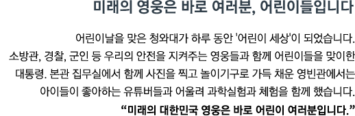 어린이날을 맞은 청와대가 하루 동안 '어린이 세상'이 되었습니다. 소방관, 경찰, 군인 등 우리의 안전을 지켜주는 영웅들과 함께 어린이들을 맞이한 대통령. 본관 집무실에서 함께 사진을 찍고 놀이기구로 가득 채운 영빈관에서는 아이들이 좋아하는 유튜버들과 어울려 과학실험과 체험을 함께 했습니다.<br><strong>"미래의 대한민국 영웅은 바로 어린이 여러분입니다."</strong>