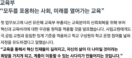 첫 업무보고에 나선 유은혜 교육부 부총리는 교육분야의 신뢰회복을 위해 부처 혁신과 교육비리에 대한 무관용 원칙을 적용할 것을 발표했습니다. 사립교원에게도 국&middot;공립 교원과 동일한 징계 기준을 적용하고 학교 구성원의 학교 운영 참여를 넓혀 자정을 유도하겠다고 말했습니다. <br><strong>"교육을 통해서 혁신 인재들이 길러지고, 자신의 삶이 더 나아질 것이라는 희망을 가지게 되고, 계층이 이동할 수 있는 사다리가 만들어지는 것입니다."</strong>