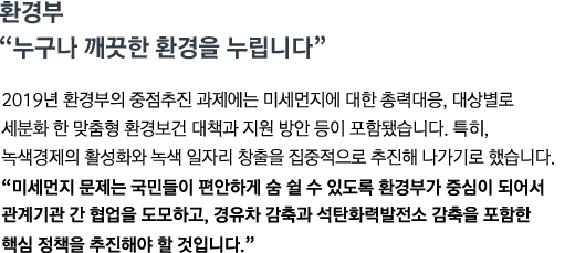 2019년 환경부의 중점추진 과제에는 미세먼지에 대한 총력대응, 대셍별로 세분화한 맞춤형 환경보건 대책과 지원 방안 등이 포함됐습니다. 특히, 녹생경제의 활성화와 녹색 일자리 창출을 집중적으로 추진해 나가기로 했습니다. <br><strong>"미세먼지 문제는 국민들이 편안하게 숨 쉴 수 있도록 환경부가 중심이 되어서 관계기관 간 협업을 도모하고, 경유차 감축과 석탄화력발전소 감축을 포함한 핵심 정책을 추진해야 할 것입니다."</strong>