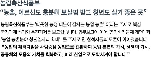 농림축산식품부는 '따뜻한 농정 더불어 잘사는 농업 농촌' 이라는 주제로 핵심 국정과제 성과와 추진과제를 보고했습니다. 업무보고에 이어 '공익형직불제 개편' 과 '농업.농촌분야 청년일자리 확대' 를 주제로 한 참석자들의 토론이 이어졌습니다. <br><strong>"농업의 패러다임을 사람중심 농업으로 전환하여 농업 본연의 가치, 생명의 가치, 공동체와 포용의 가치를 회복하고, 미래 산업으로 도약시켜야 합니다."</strong>