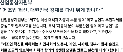 산업통상자원부는 '제조업 혁신 대책과 자동차 부품 활력' 제고 방안과 추진과제를 중심으로 업무보고를 했습니다. 특히 '자동차 분야 부품산업 활력 제고 방안' 을 통해 2019년에는 전기차&middot;수소차 보조금 예산을 대폭 확대하고, 친환경차 국내보급목표도 높이겠다는 목표도 발표했습니다. <br><strong>"제조업 혁신을 위해서는 시민사회의 노동자, 기업, 지자체, 정부가 함께 손잡고 서로 조금씩 양보하며 사회적 합의와 상생형 모델을 만들고 실천해 나가야 합니다."</strong>