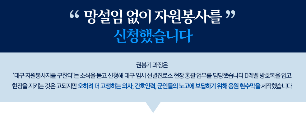 망설임 없이 자원봉사를 신청했습니다. 권봉기 과장은 '대구 자원봉사자를 구한다'는 소식을 듣고 신청해 대구 임시 선별진료소 현장 총괄 업무를 담당했습니다. D레벨 방호복을 입고 현장을 지키는 것은 고되지만 오히려 더 고생하는 의사, 간호인력, 군인들의 노고에 보답하기 위해 응원 현수막을 제작했습니다.