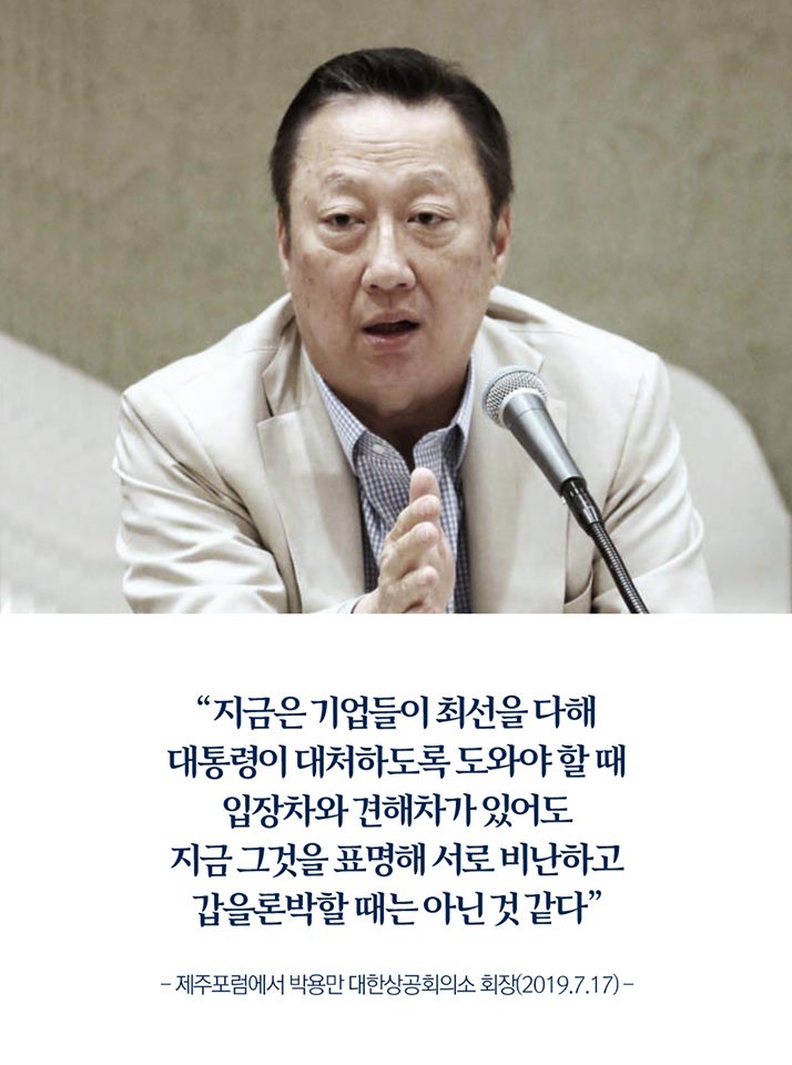 "지금은 기업들이 최선을 다해 대통령이 대처하도록 도와야 할 때 입장차와 견해차가 있어도 지금 그것을 표명해 서로 비난하고 갑을론박할 때는 아닌 것 같다"
-제주포럼에서 박용만 대한상공회의소 회장(2019.7.17)-