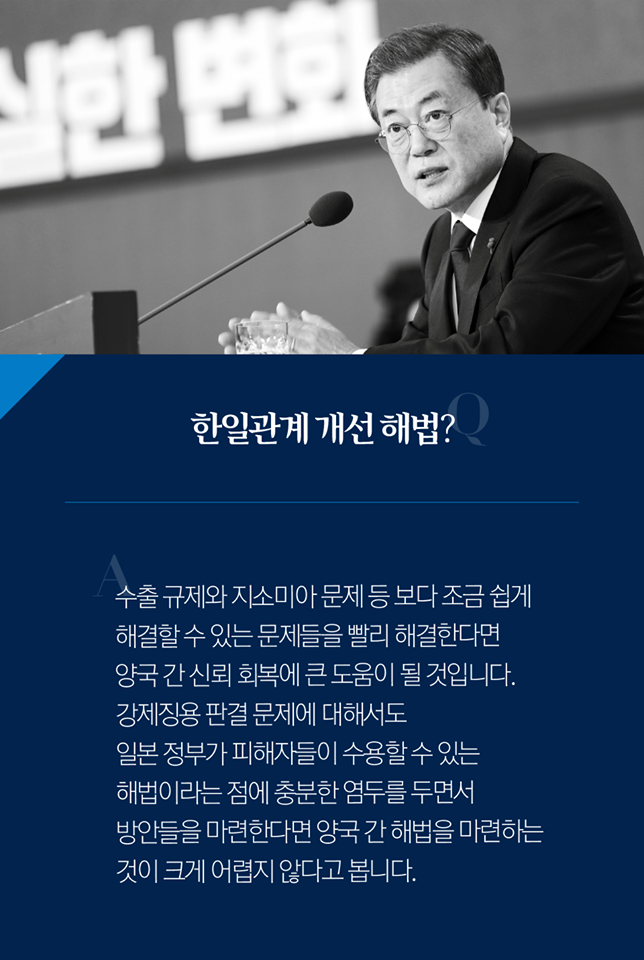 Q. 한일 관계 개선 해법?
A. 수출 규제와 지소미아 문제 등 보다 조금 쉽게 해결할 수 있는 문제들을 빨리 해결한다면 양국 간 신뢰 회복에 큰 도움이 될 것입니다. 강제징용 판결 문제에 대해서도 일본 정부가 피해자들이 수용할 수 있는 해법이라는 점에 충분한 염두를 두면서 방안들을 마련한다면 양국 간 해법을 마련하는 것이 크게 어렵지 않다고 봅니다.